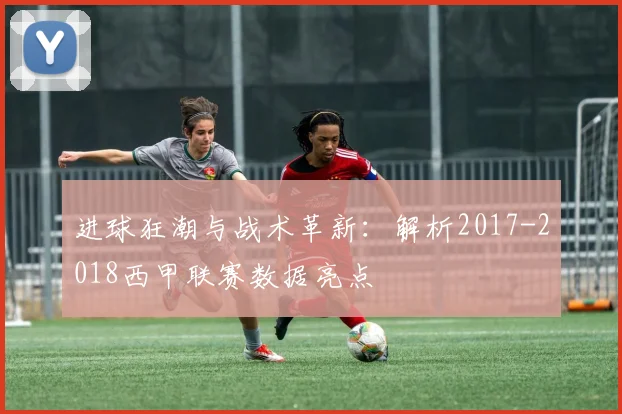进球狂潮与战术革新：解析2017-2018西甲联赛数据亮点