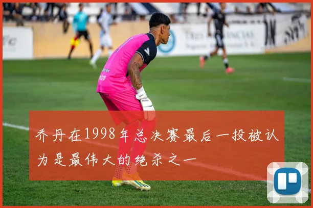 乔丹在1998年总决赛最后一投被认为是最伟大的绝杀之一