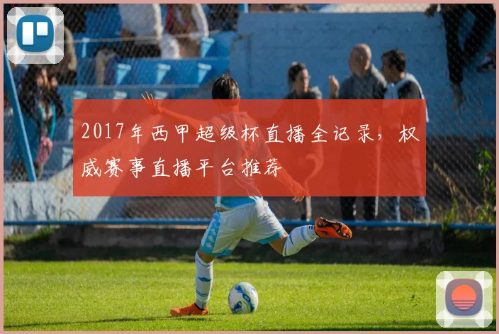 2017年西甲超级杯直播全记录，权威赛事直播平台推荐